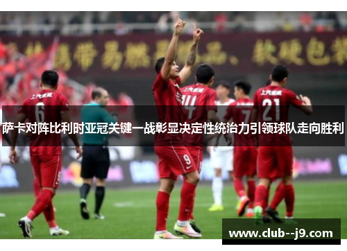 萨卡对阵比利时亚冠关键一战彰显决定性统治力引领球队走向胜利