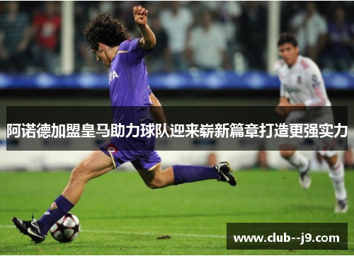 阿诺德加盟皇马助力球队迎来崭新篇章打造更强实力 阿诺德加盟皇马助力球队迎来崭新篇章打造更强实力