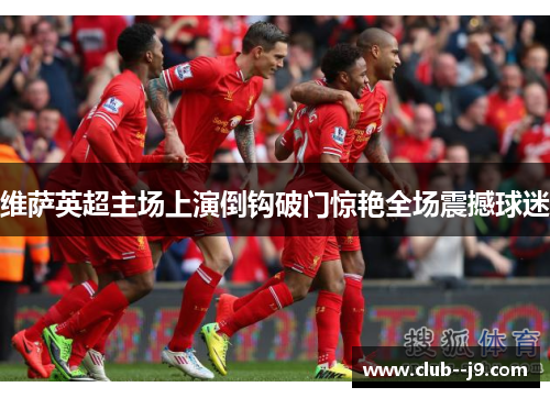 维萨英超主场上演倒钩破门惊艳全场震撼球迷