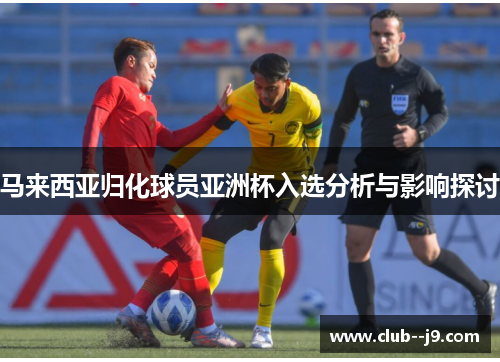 马来西亚归化球员亚洲杯入选分析与影响探讨