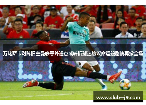 万比萨卡对阵旧主曼联意外送点成转折球迷热议命运般剧情再掀全场