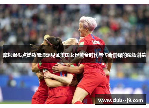 摩根退役点燃致敬浪潮见证美国女足黄金时代与传奇前锋的荣耀谢幕