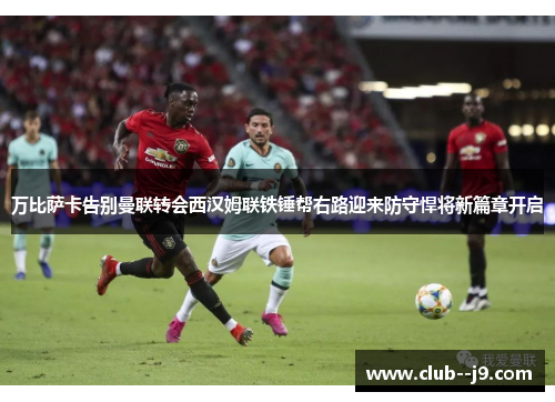 万比萨卡告别曼联转会西汉姆联铁锤帮右路迎来防守悍将新篇章开启