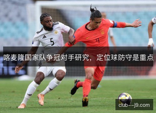 喀麦隆国家队争冠对手研究，定位球防守是重点